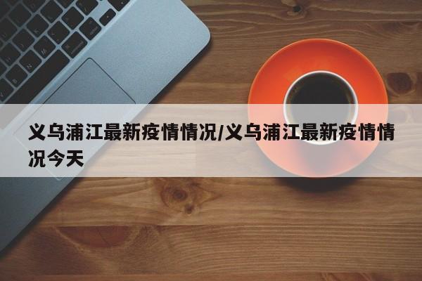 义乌浦江最新疫情情况/义乌浦江最新疫情情况今天