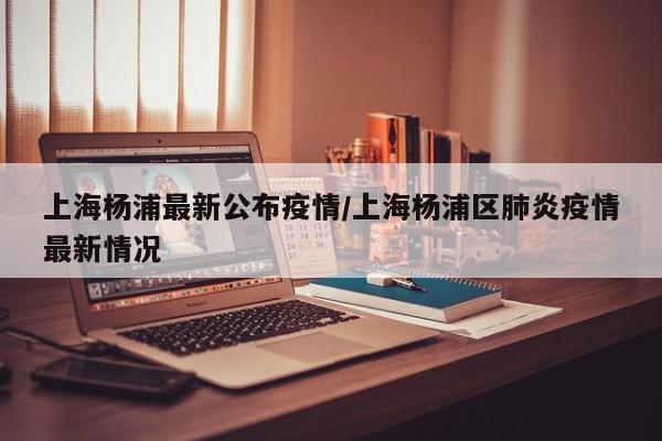 上海杨浦最新公布疫情/上海杨浦区肺炎疫情最新情况