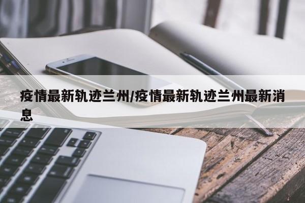 疫情最新轨迹兰州/疫情最新轨迹兰州最新消息