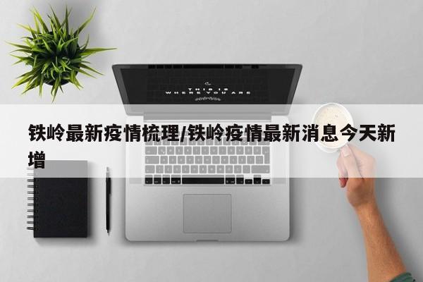 铁岭最新疫情梳理/铁岭疫情最新消息今天新增