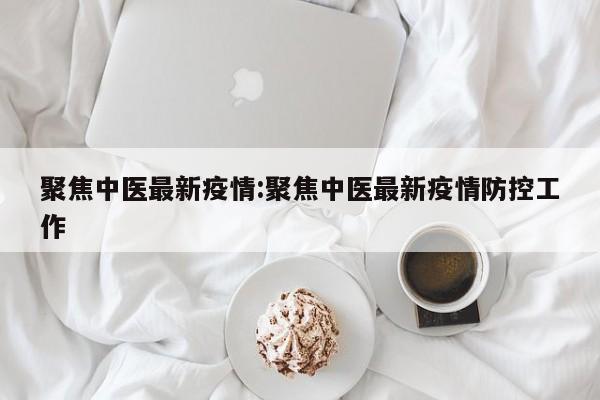 聚焦中医最新疫情:聚焦中医最新疫情防控工作