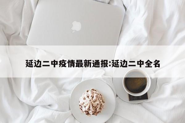 延边二中疫情最新通报:延边二中全名