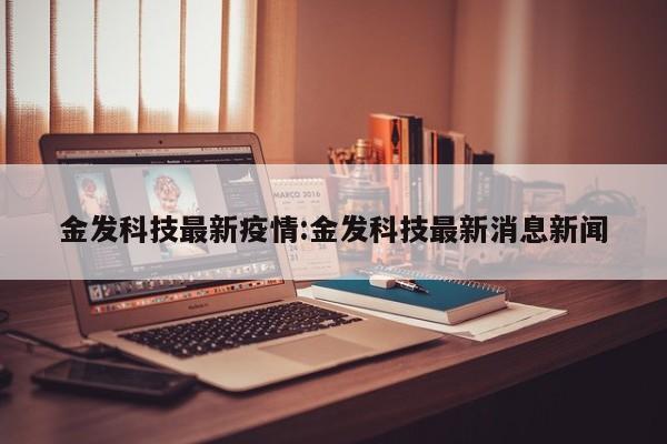 金发科技最新疫情:金发科技最新消息新闻