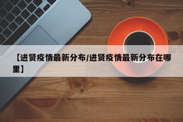 【进贤疫情最新分布/进贤疫情最新分布在哪里】