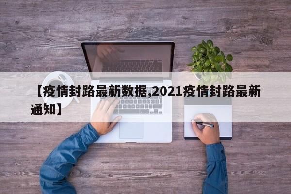 【疫情封路最新数据,2021疫情封路最新通知】