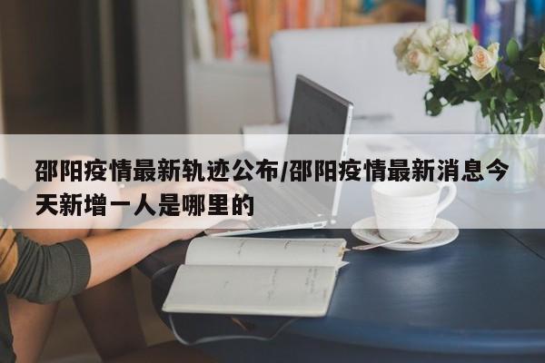 邵阳疫情最新轨迹公布/邵阳疫情最新消息今天新增一人是哪里的